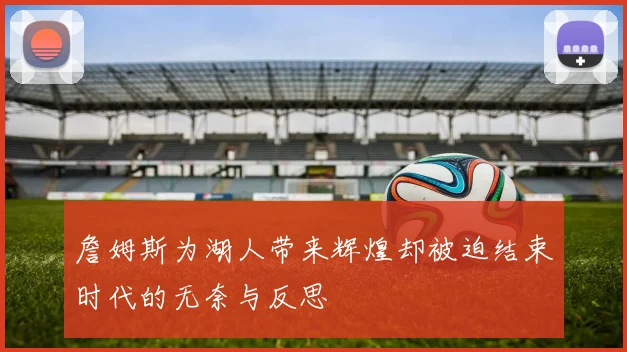 詹姆斯为湖人带来辉煌却被迫结束时代的无奈与反思