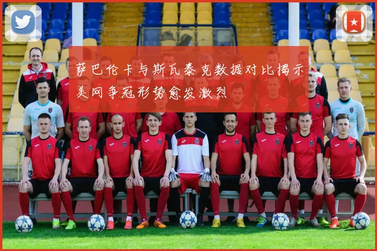 萨巴伦卡与斯瓦泰克数据对比揭示美网争冠形势愈发激烈