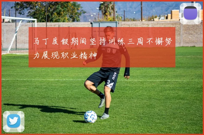 马丁度假期间坚持训练三周不懈努力展现职业精神
