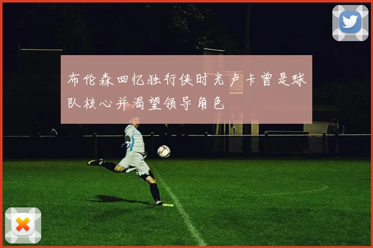 布伦森回忆独行侠时光卢卡曾是球队核心并渴望领导角色