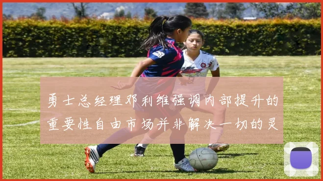 勇士总经理邓利维强调内部提升的重要性自由市场并非解决一切的灵丹妙药