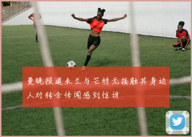 曼晚报道米兰与芒特无接触其身边人对转会传闻感到惊讶