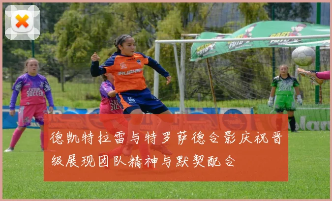 德凯特拉雷与特罗萨德合影庆祝晋级展现团队精神与默契配合