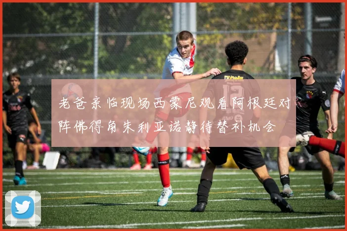 老爸亲临现场西蒙尼观看阿根廷对阵佛得角朱利亚诺静待替补机会