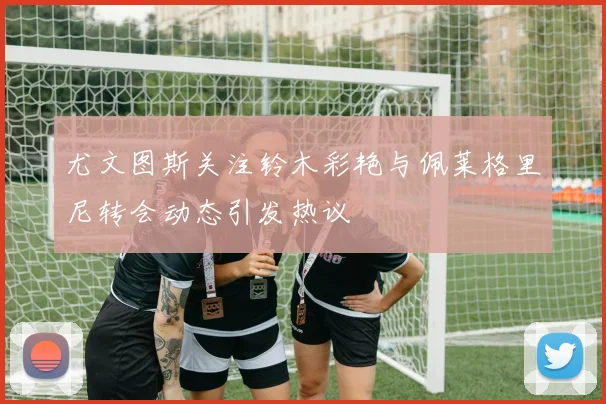 尤文图斯关注铃木彩艳与佩莱格里尼转会动态引发热议