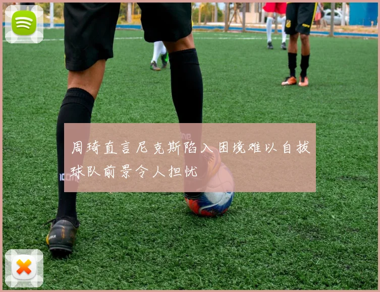 周琦直言尼克斯陷入困境难以自拔球队前景令人担忧