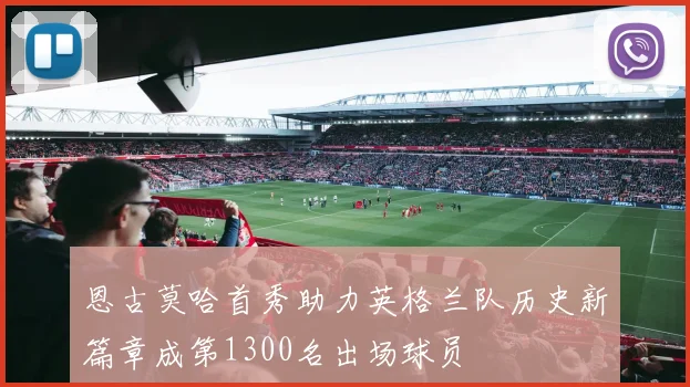 恩古莫哈首秀助力英格兰队历史新篇章成第1300名出场球员