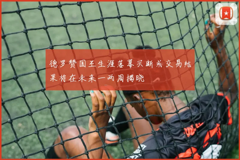 德罗赞国王生涯落幕买断或交易结果将在未来一两周揭晓